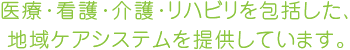 医療・看護・介護・リハビリを包括した、地域ケアシステムを提供しています。